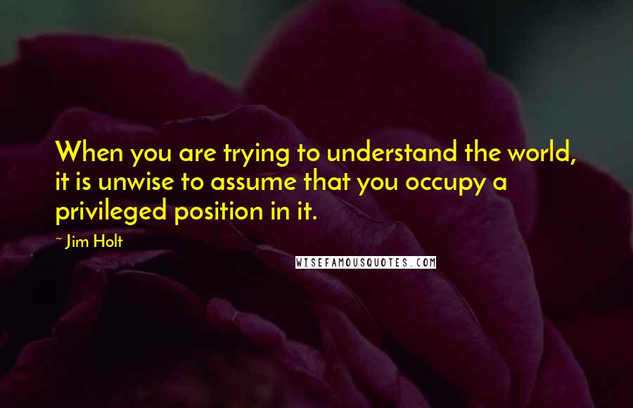 Jim Holt Quotes: When you are trying to understand the world, it is unwise to assume that you occupy a privileged position in it.