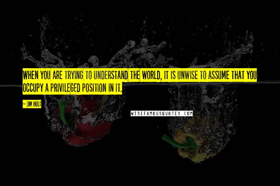 Jim Holt Quotes: When you are trying to understand the world, it is unwise to assume that you occupy a privileged position in it.