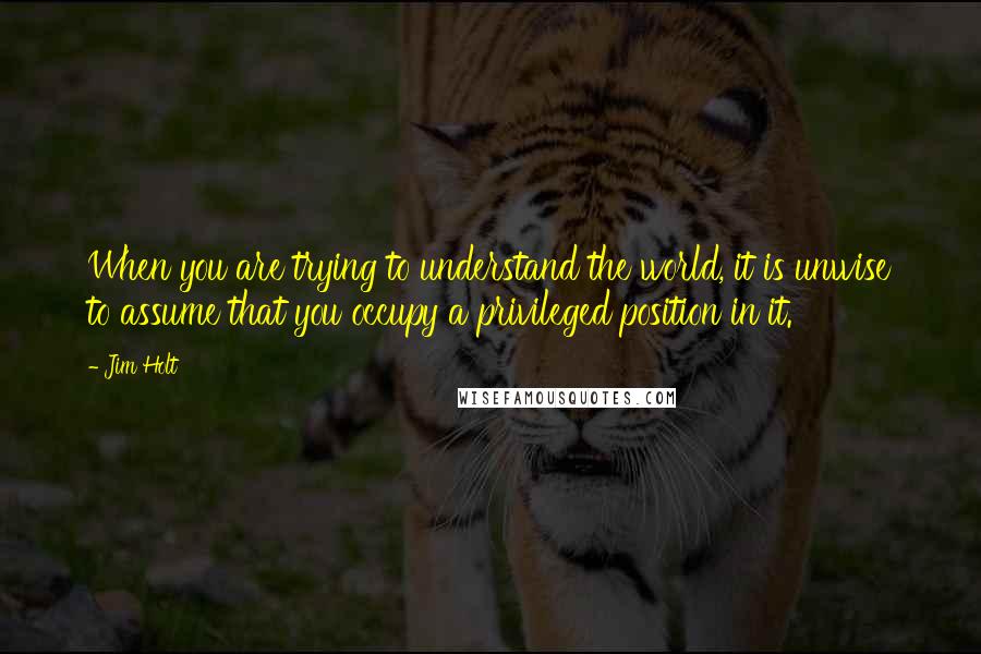 Jim Holt Quotes: When you are trying to understand the world, it is unwise to assume that you occupy a privileged position in it.