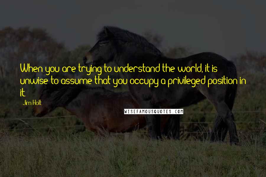 Jim Holt Quotes: When you are trying to understand the world, it is unwise to assume that you occupy a privileged position in it.