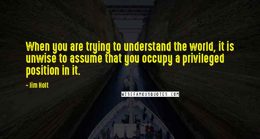 Jim Holt Quotes: When you are trying to understand the world, it is unwise to assume that you occupy a privileged position in it.