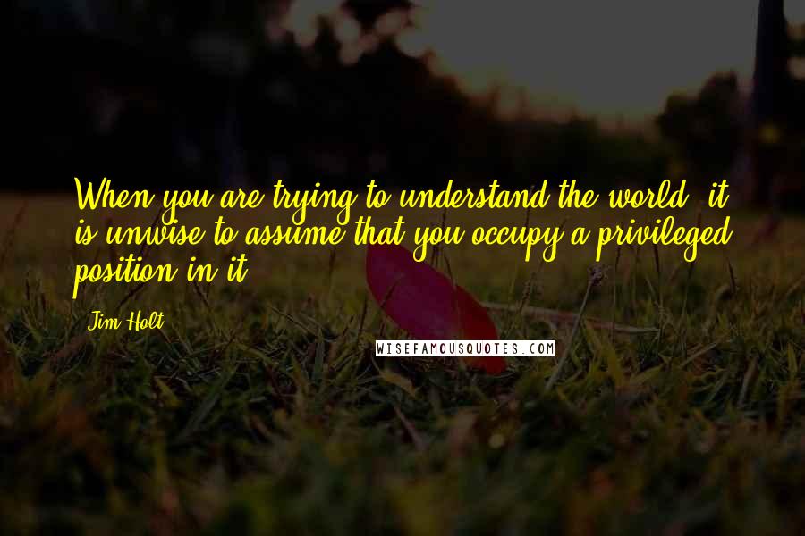 Jim Holt Quotes: When you are trying to understand the world, it is unwise to assume that you occupy a privileged position in it.