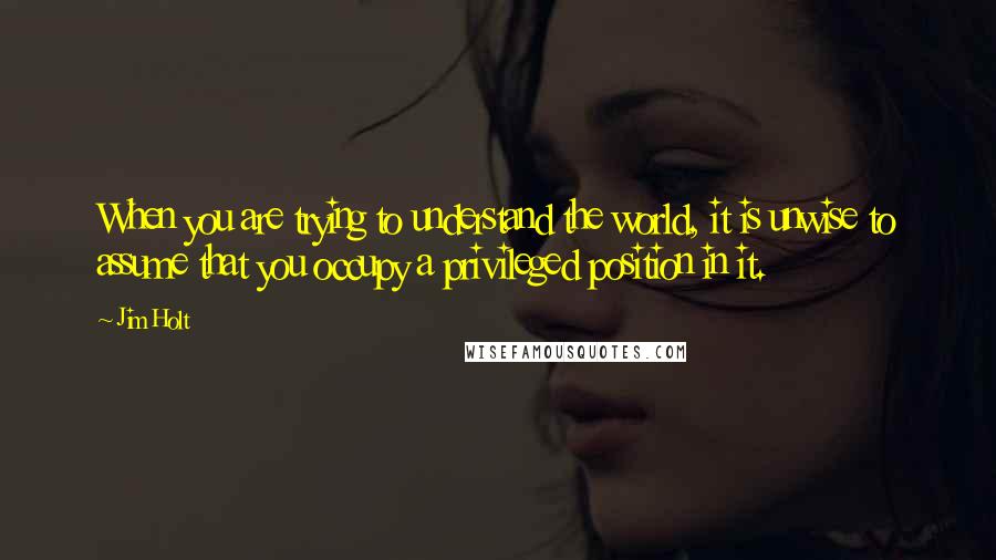 Jim Holt Quotes: When you are trying to understand the world, it is unwise to assume that you occupy a privileged position in it.