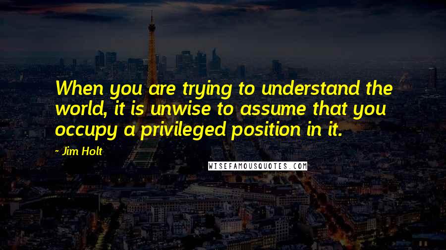 Jim Holt Quotes: When you are trying to understand the world, it is unwise to assume that you occupy a privileged position in it.