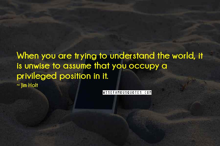 Jim Holt Quotes: When you are trying to understand the world, it is unwise to assume that you occupy a privileged position in it.