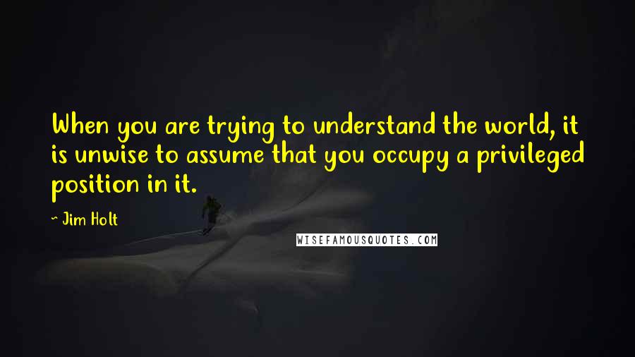 Jim Holt Quotes: When you are trying to understand the world, it is unwise to assume that you occupy a privileged position in it.