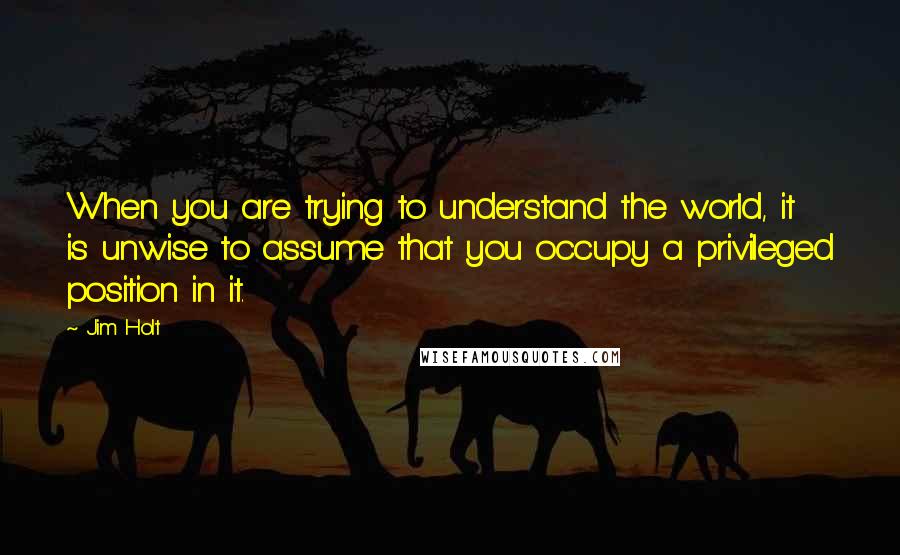 Jim Holt Quotes: When you are trying to understand the world, it is unwise to assume that you occupy a privileged position in it.