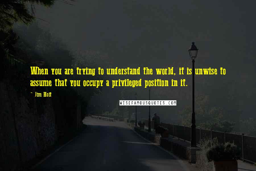 Jim Holt Quotes: When you are trying to understand the world, it is unwise to assume that you occupy a privileged position in it.