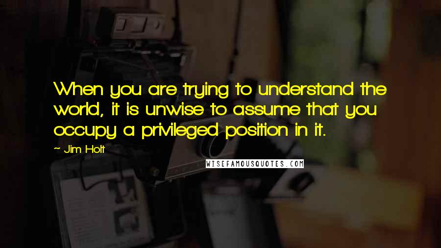 Jim Holt Quotes: When you are trying to understand the world, it is unwise to assume that you occupy a privileged position in it.