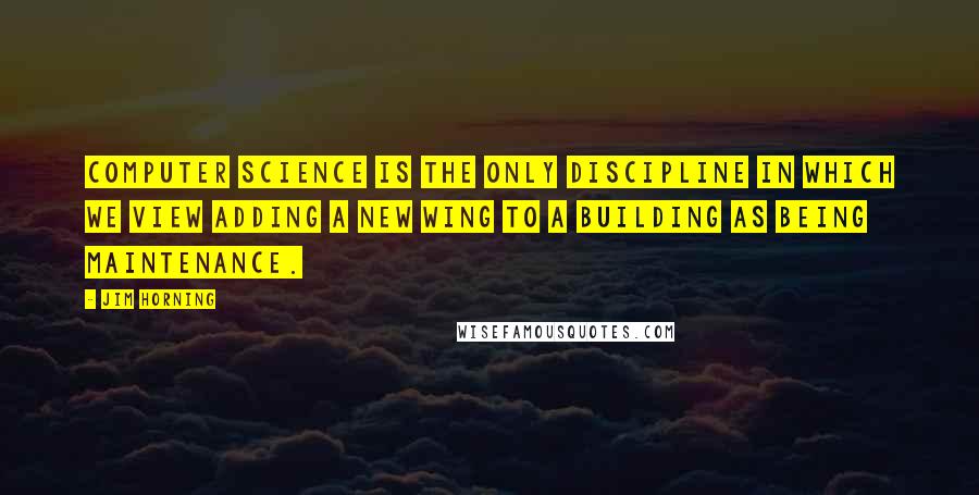 Jim Horning Quotes: Computer Science is the only discipline in which we view adding a new wing to a building as being maintenance.