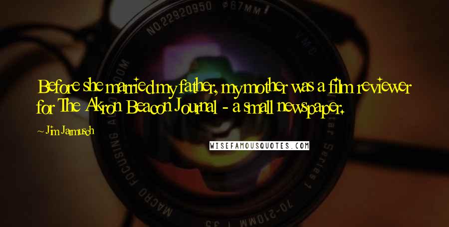 Jim Jarmusch Quotes: Before she married my father, my mother was a film reviewer for The Akron Beacon Journal - a small newspaper.