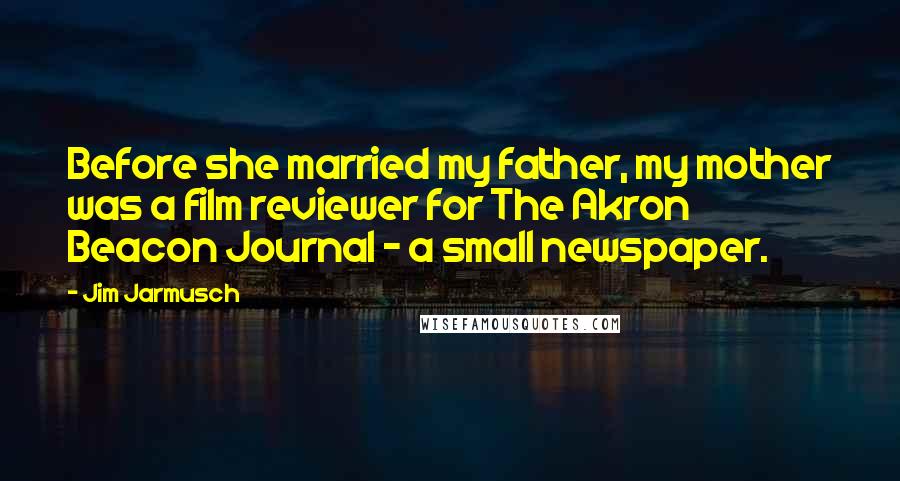 Jim Jarmusch Quotes: Before she married my father, my mother was a film reviewer for The Akron Beacon Journal - a small newspaper.