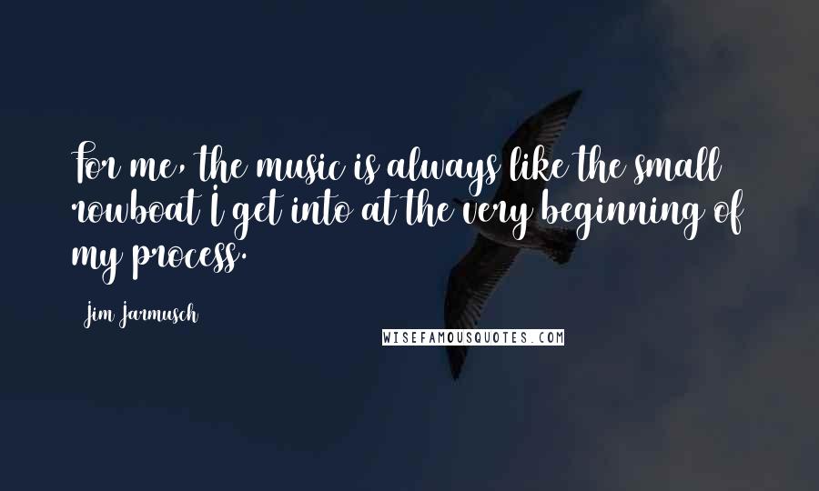 Jim Jarmusch Quotes: For me, the music is always like the small rowboat I get into at the very beginning of my process.