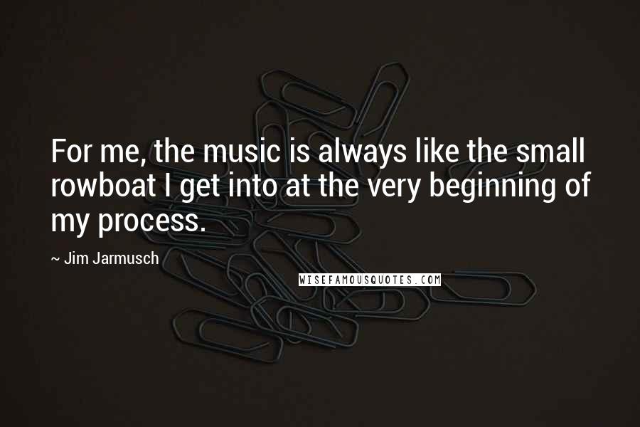 Jim Jarmusch Quotes: For me, the music is always like the small rowboat I get into at the very beginning of my process.