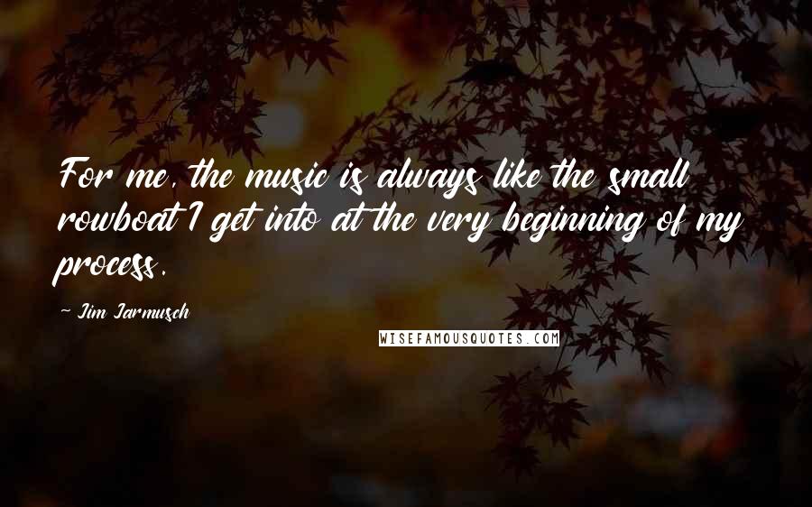 Jim Jarmusch Quotes: For me, the music is always like the small rowboat I get into at the very beginning of my process.