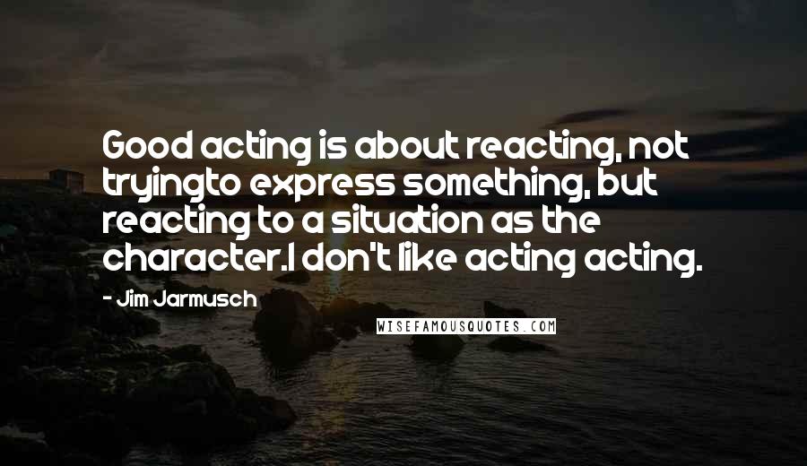 Jim Jarmusch Quotes: Good acting is about reacting, not tryingto express something, but reacting to a situation as the character.I don't like acting acting.