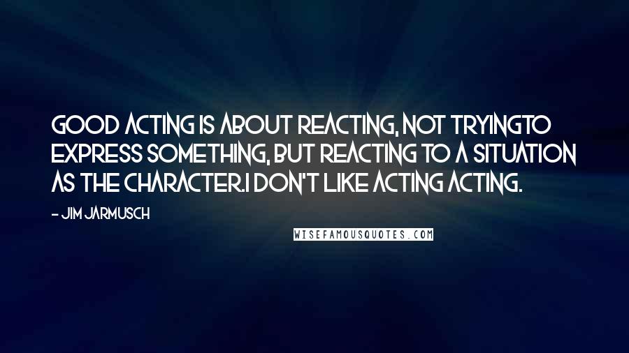 Jim Jarmusch Quotes: Good acting is about reacting, not tryingto express something, but reacting to a situation as the character.I don't like acting acting.