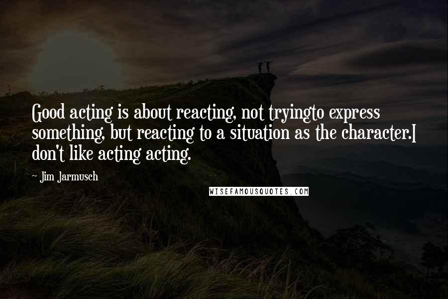 Jim Jarmusch Quotes: Good acting is about reacting, not tryingto express something, but reacting to a situation as the character.I don't like acting acting.