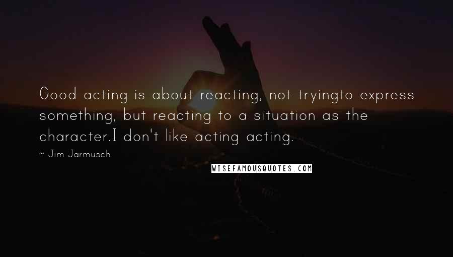 Jim Jarmusch Quotes: Good acting is about reacting, not tryingto express something, but reacting to a situation as the character.I don't like acting acting.