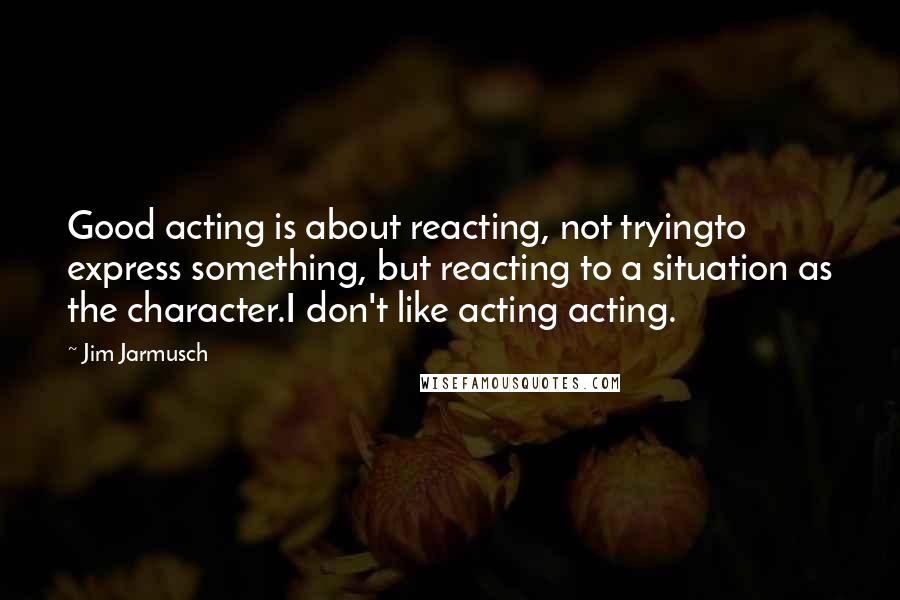 Jim Jarmusch Quotes: Good acting is about reacting, not tryingto express something, but reacting to a situation as the character.I don't like acting acting.