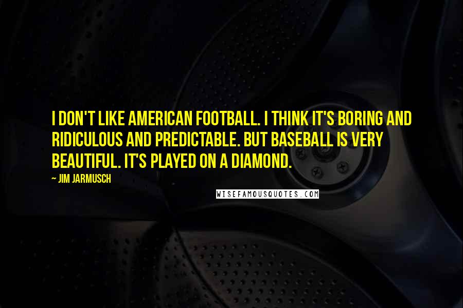 Jim Jarmusch Quotes: I don't like American football. I think it's boring and ridiculous and predictable. But baseball is very beautiful. It's played on a diamond.