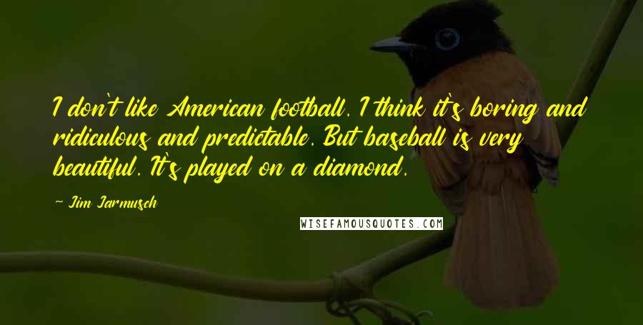 Jim Jarmusch Quotes: I don't like American football. I think it's boring and ridiculous and predictable. But baseball is very beautiful. It's played on a diamond.