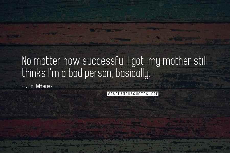Jim Jefferies Quotes: No matter how successful I got, my mother still thinks I'm a bad person, basically.