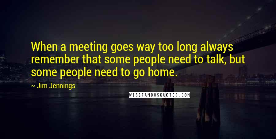 Jim Jennings Quotes: When a meeting goes way too long always remember that some people need to talk, but some people need to go home.