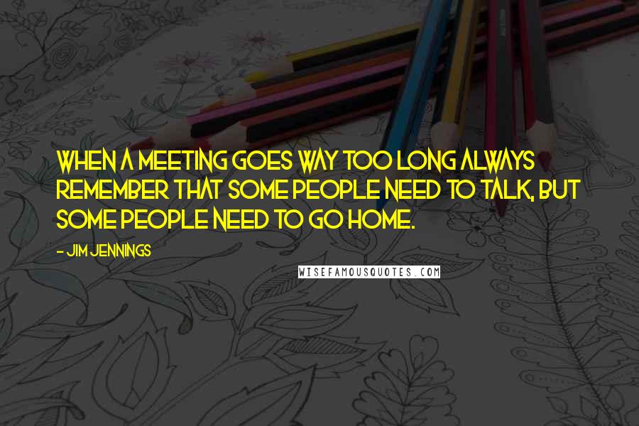 Jim Jennings Quotes: When a meeting goes way too long always remember that some people need to talk, but some people need to go home.