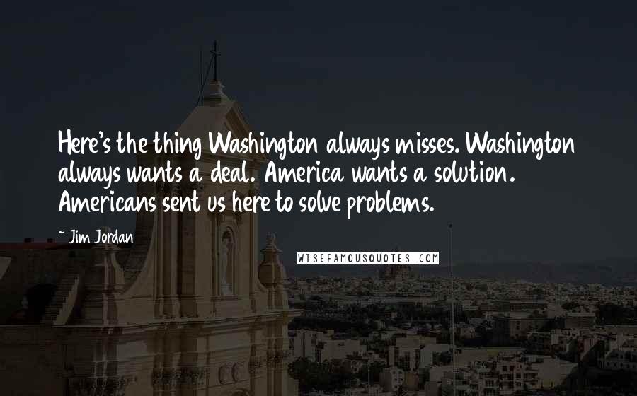 Jim Jordan Quotes: Here's the thing Washington always misses. Washington always wants a deal. America wants a solution. Americans sent us here to solve problems.