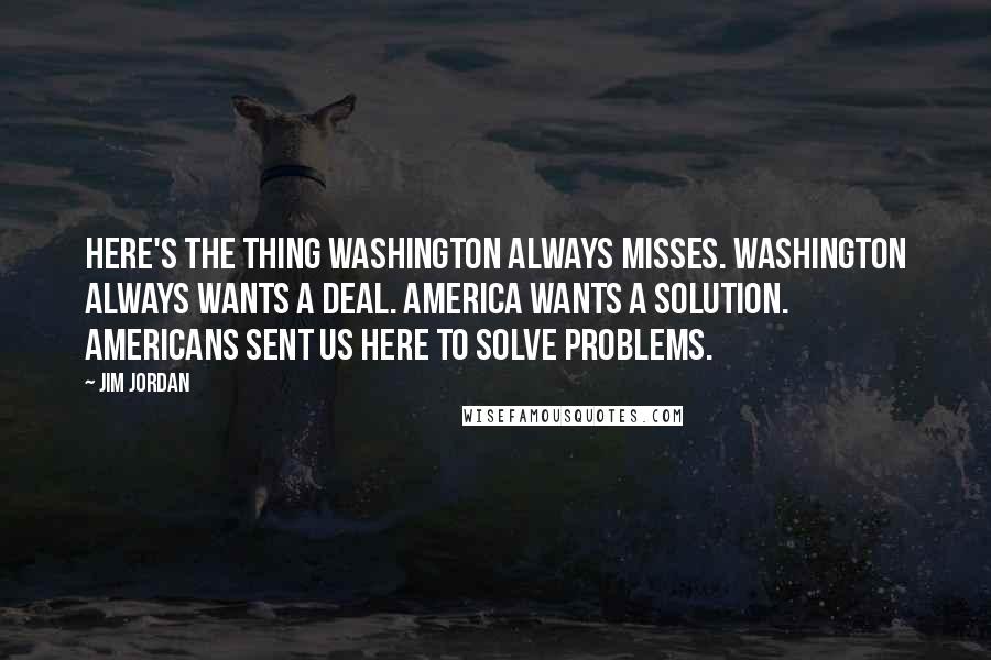 Jim Jordan Quotes: Here's the thing Washington always misses. Washington always wants a deal. America wants a solution. Americans sent us here to solve problems.