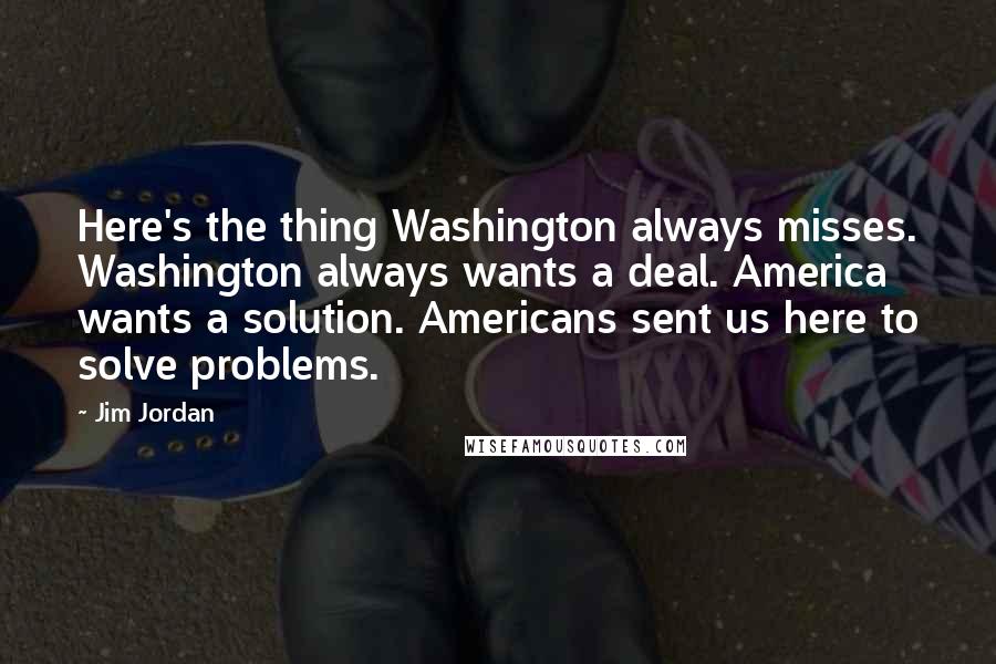 Jim Jordan Quotes: Here's the thing Washington always misses. Washington always wants a deal. America wants a solution. Americans sent us here to solve problems.
