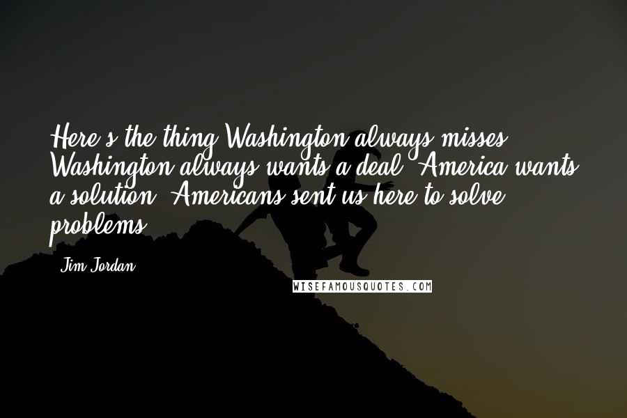 Jim Jordan Quotes: Here's the thing Washington always misses. Washington always wants a deal. America wants a solution. Americans sent us here to solve problems.
