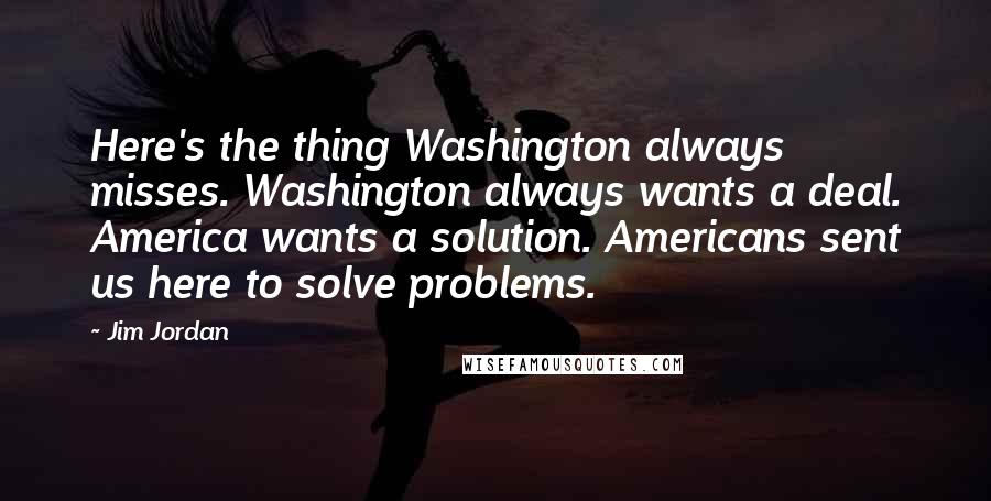 Jim Jordan Quotes: Here's the thing Washington always misses. Washington always wants a deal. America wants a solution. Americans sent us here to solve problems.