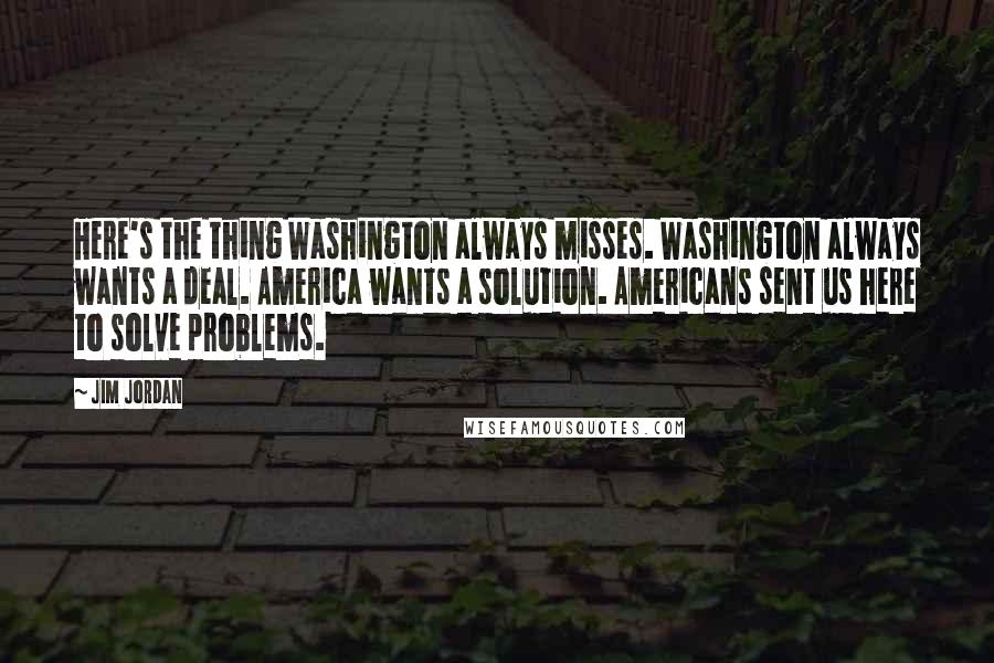 Jim Jordan Quotes: Here's the thing Washington always misses. Washington always wants a deal. America wants a solution. Americans sent us here to solve problems.