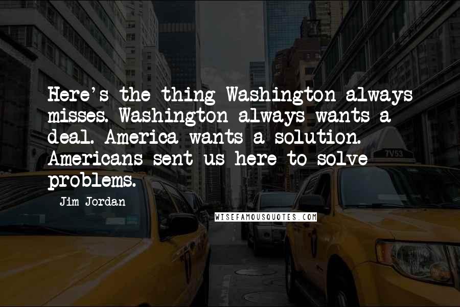Jim Jordan Quotes: Here's the thing Washington always misses. Washington always wants a deal. America wants a solution. Americans sent us here to solve problems.