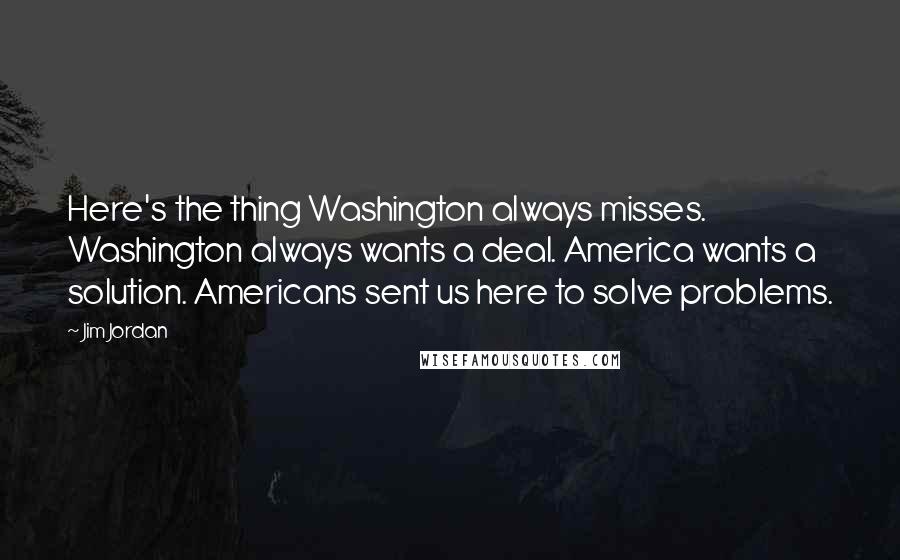 Jim Jordan Quotes: Here's the thing Washington always misses. Washington always wants a deal. America wants a solution. Americans sent us here to solve problems.