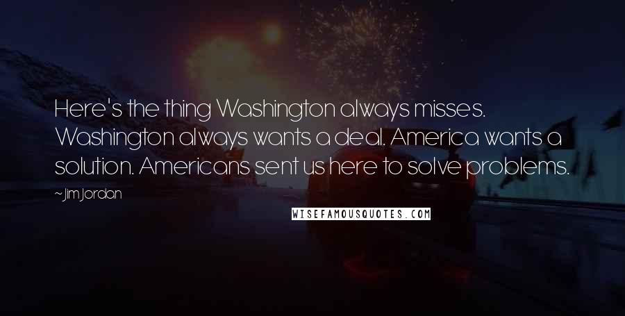 Jim Jordan Quotes: Here's the thing Washington always misses. Washington always wants a deal. America wants a solution. Americans sent us here to solve problems.