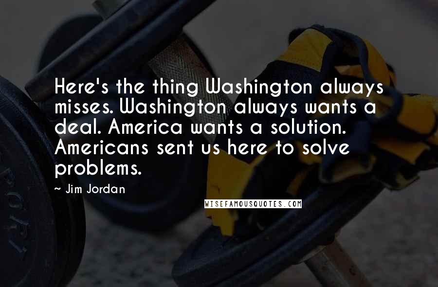 Jim Jordan Quotes: Here's the thing Washington always misses. Washington always wants a deal. America wants a solution. Americans sent us here to solve problems.