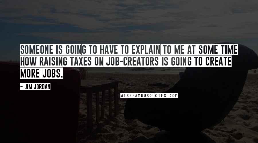 Jim Jordan Quotes: Someone is going to have to explain to me at some time how raising taxes on job-creators is going to create more jobs.