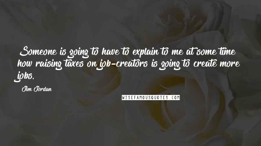 Jim Jordan Quotes: Someone is going to have to explain to me at some time how raising taxes on job-creators is going to create more jobs.