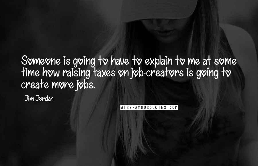 Jim Jordan Quotes: Someone is going to have to explain to me at some time how raising taxes on job-creators is going to create more jobs.