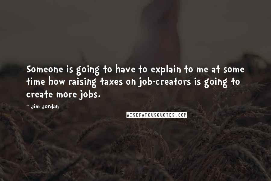 Jim Jordan Quotes: Someone is going to have to explain to me at some time how raising taxes on job-creators is going to create more jobs.