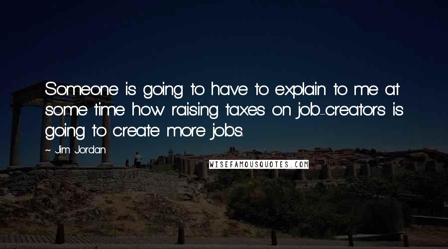 Jim Jordan Quotes: Someone is going to have to explain to me at some time how raising taxes on job-creators is going to create more jobs.