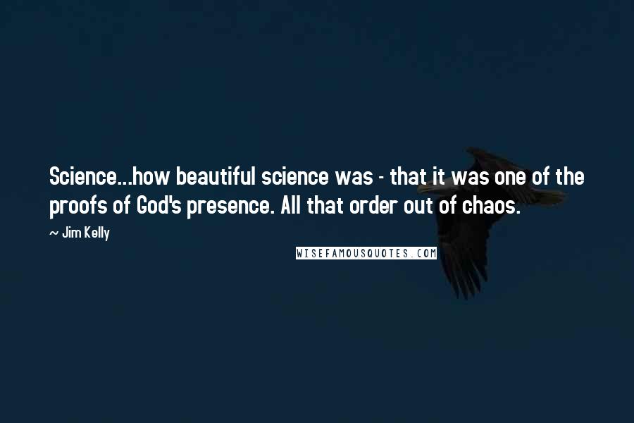 Jim Kelly Quotes: Science...how beautiful science was - that it was one of the proofs of God's presence. All that order out of chaos.