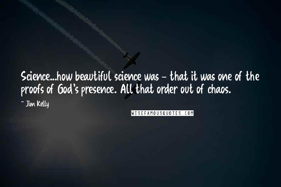 Jim Kelly Quotes: Science...how beautiful science was - that it was one of the proofs of God's presence. All that order out of chaos.