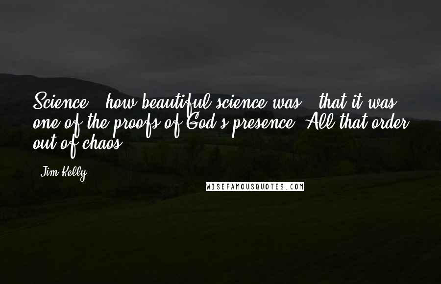 Jim Kelly Quotes: Science...how beautiful science was - that it was one of the proofs of God's presence. All that order out of chaos.
