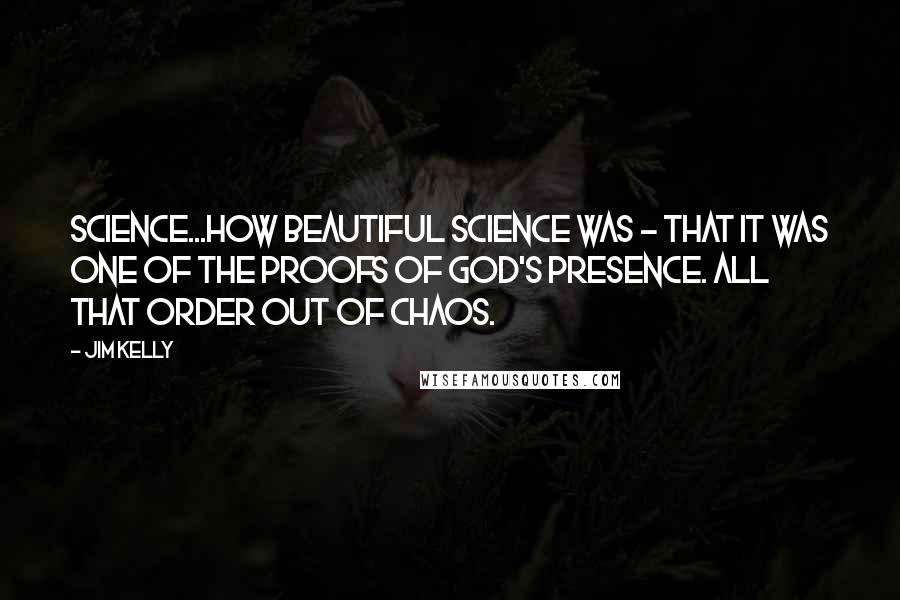 Jim Kelly Quotes: Science...how beautiful science was - that it was one of the proofs of God's presence. All that order out of chaos.