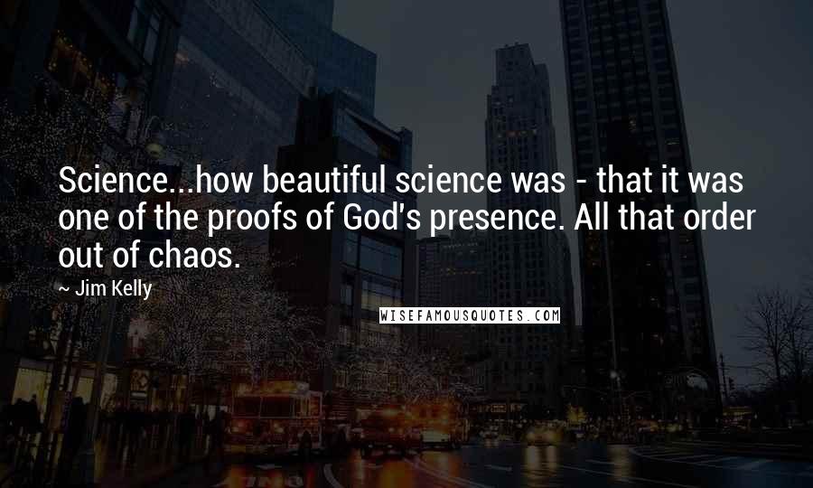 Jim Kelly Quotes: Science...how beautiful science was - that it was one of the proofs of God's presence. All that order out of chaos.