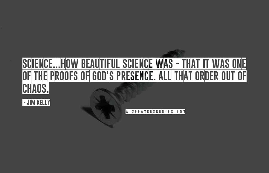 Jim Kelly Quotes: Science...how beautiful science was - that it was one of the proofs of God's presence. All that order out of chaos.